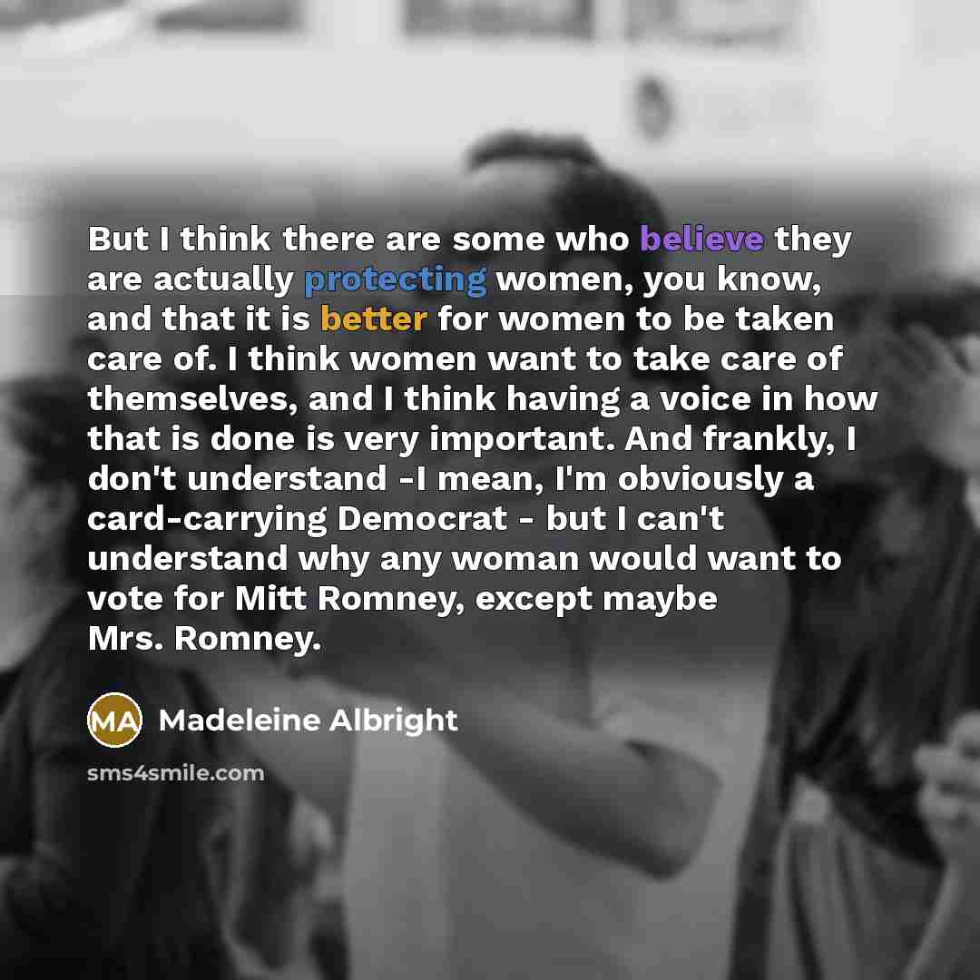 “But I think there are some who believe they are actually protecting women, you know, and that it is better for women to be taken care of. I think women want to take care of themselves, and I think having a voice in how that is done is very important. And frankly, I don't understand -I mean, I'm…” quote by Madeleine Albright