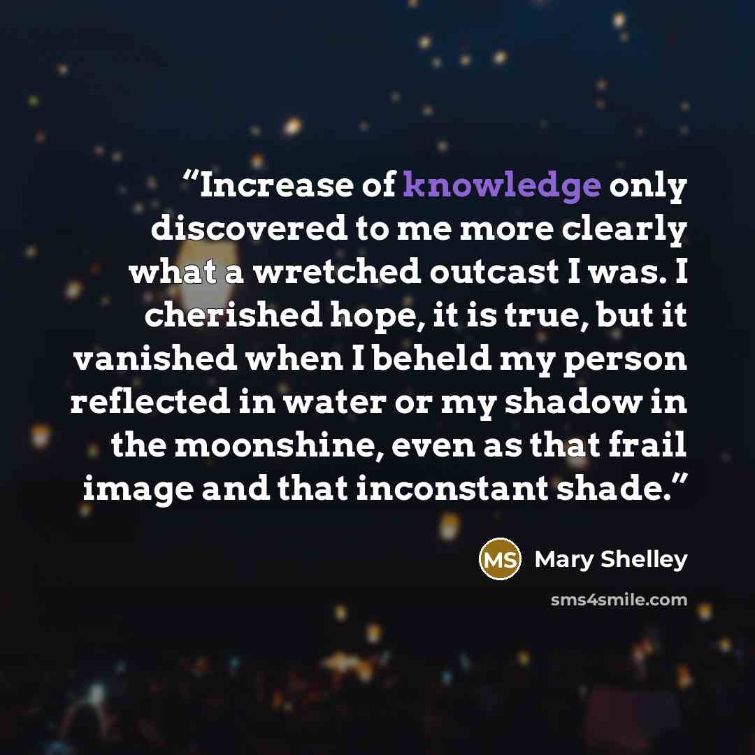 “Increase of knowledge only discovered to me more clearly what a wretched outcast I was. I cherished hope, it is true, but it vanished when I beheld my person reflected in water or my shadow in the moonshine, even as that frail image and that inconstant shade.” quote by Mary Shelley