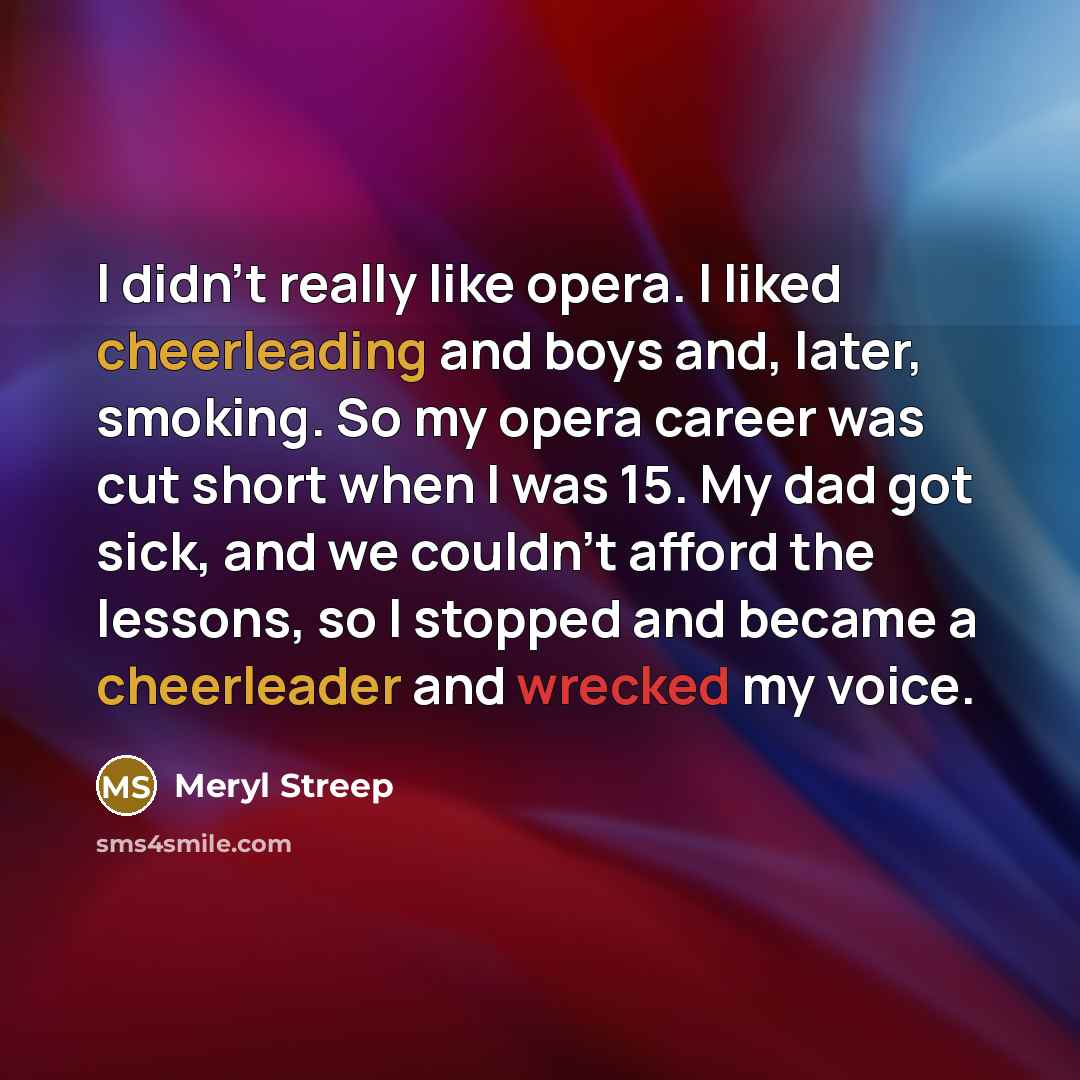 “I didn't really like opera. I liked cheerleading and boys and, later, smoking. So my opera career was cut short when I was 15. My dad got sick, and we couldn't afford the lessons, so I stopped and became a cheerleader and wrecked my voice.” quote by Meryl Streep
