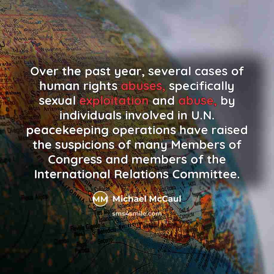 “Over the past year, several cases of human rights abuses, specifically sexual exploitation and abuse, by individuals involved in U.N. peacekeeping operations have raised the suspicions of many Members of Congress and members of the International Relations Committee.” quote by Michael McCaul