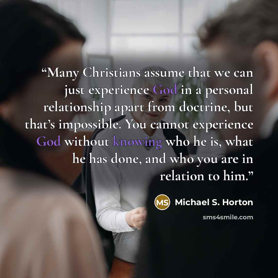 “Many Christians assume that we can just experience God in a personal relationship apart from doctrine, but that’s impossible. You cannot experience God without knowing who he is, what he has done, and who you are in relation to him.” quote by Michael S. Horton