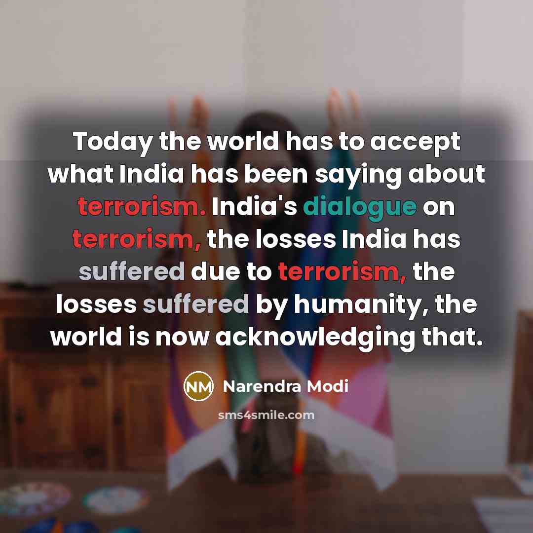 “Today the world has to accept what India has been saying about terrorism. India's dialogue on terrorism, the losses India has suffered due to terrorism, the losses suffered by humanity, the world is now acknowledging that.” quote by Narendra Modi
