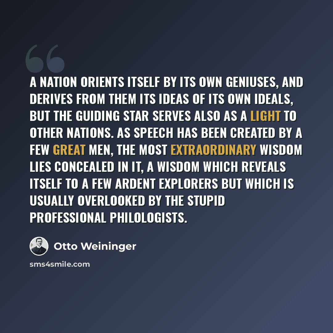 “A nation orients itself by its own geniuses, and derives from them its ideas of its own ideals, but the guiding star serves also as a light to other nations. As speech has been created by a few great men, the most extraordinary wisdom lies concealed in it, a wisdom which reveals itself to a few…” quote by Otto Weininger