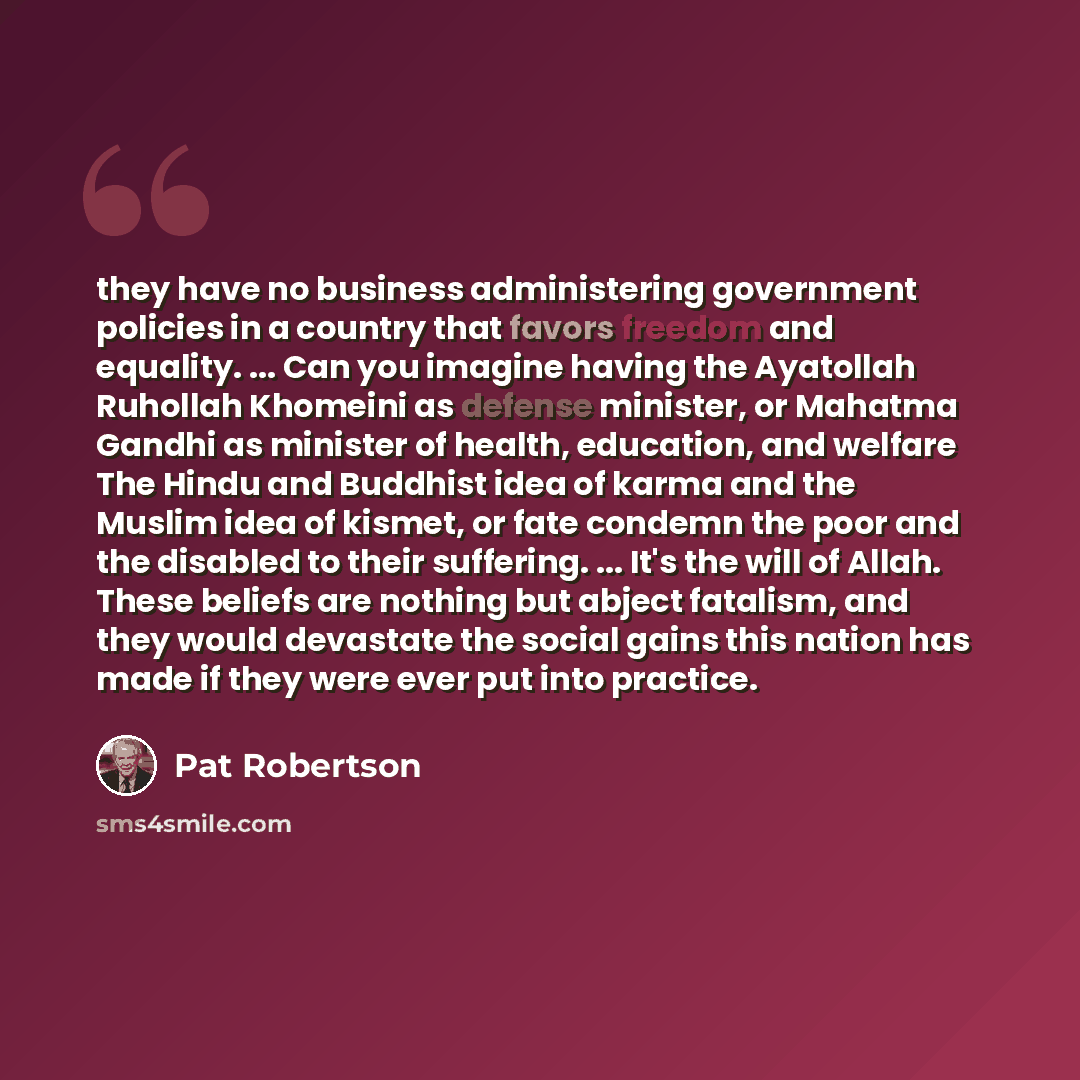 “they have no business administering government policies in a country that favors freedom and equality. ... Can you imagine having the Ayatollah Ruhollah Khomeini as defense minister, or Mahatma Gandhi as minister of health, education, and welfare The Hindu and Buddhist idea of karma and the Muslim…” quote by Pat Robertson