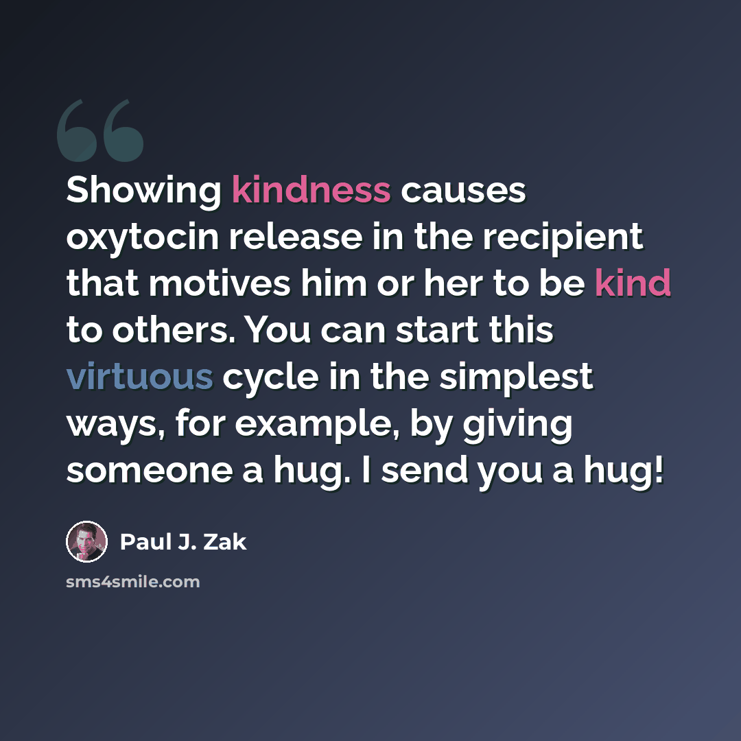 “Showing kindness causes oxytocin release in the recipient that motives him or her to be kind to others. You can start this virtuous cycle in the simplest ways, for example, by giving someone a hug. I send you a hug!” quote by Paul J. Zak