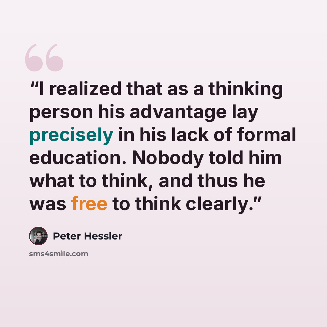 “I realized that as a thinking person his advantage lay precisely in his lack of formal education. Nobody told him what to think, and thus he was free to think clearly.” quote by Peter Hessler