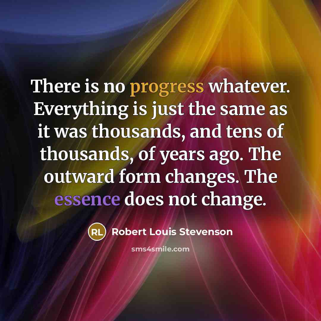 “There is no progress whatever. Everything is just the same as it was thousands, and tens of thousands, of years ago. The outward form changes. The essence does not change.” quote by Robert Louis Stevenson