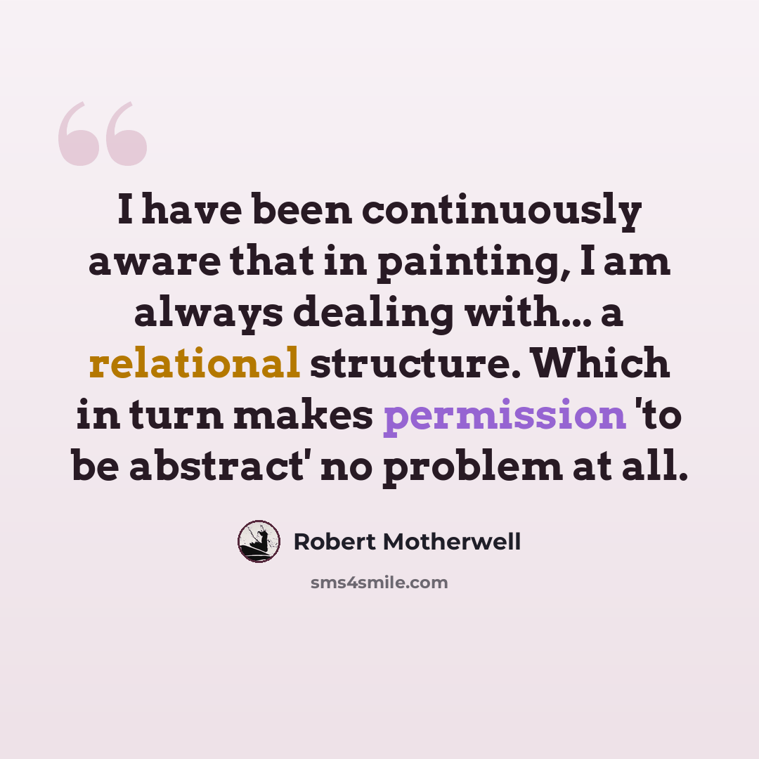“I have been continuously aware that in painting, I am always dealing with... a relational structure. Which in turn makes permission 'to be abstract' no problem at all.” quote by Robert Motherwell