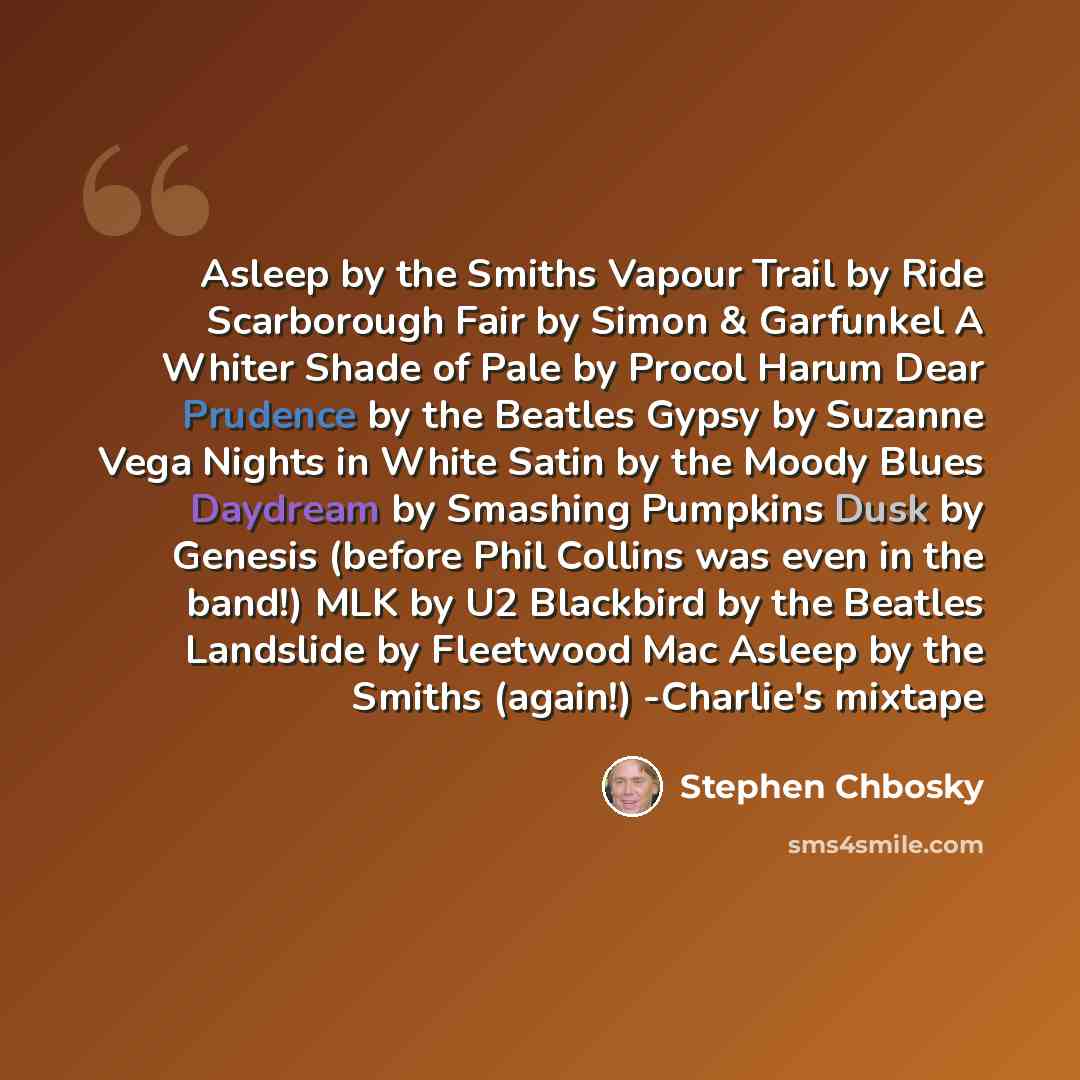 “Asleep by the Smiths Vapour Trail by Ride Scarborough Fair by Simon & Garfunkel A Whiter Shade of Pale by Procol Harum Dear Prudence by the Beatles Gypsy by Suzanne Vega Nights in White Satin by the Moody Blues Daydream by Smashing Pumpkins Dusk by Genesis (before Phil Collins was even in the…” quote by Stephen Chbosky