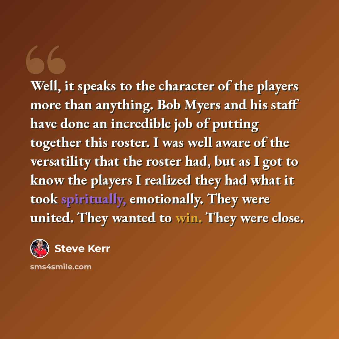 “Well, it speaks to the character of the players more than anything. Bob Myers and his staff have done an incredible job of putting together this roster. I was well aware of the versatility that the roster had, but as I got to know the players I realized they had what it took spiritually…” quote by Steve Kerr