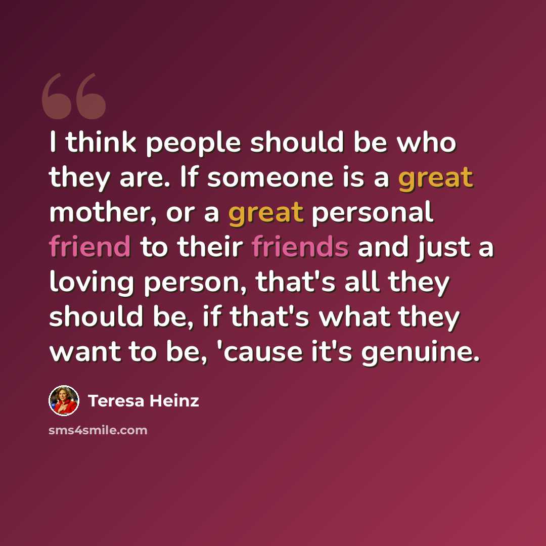 “I think people should be who they are. If someone is a great mother, or a great personal friend to their friends and just a loving person, that's all they should be, if that's what they want to be, 'cause it's genuine.” quote by Teresa Heinz