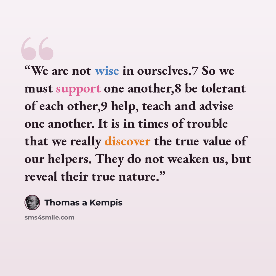 “We are not wise in ourselves.7 So we must support one another,8 be tolerant of each other,9 help, teach and advise one another. It is in times of trouble that we really discover the true value of our helpers. They do not weaken us, but reveal their true nature.” quote by Thomas à Kempis