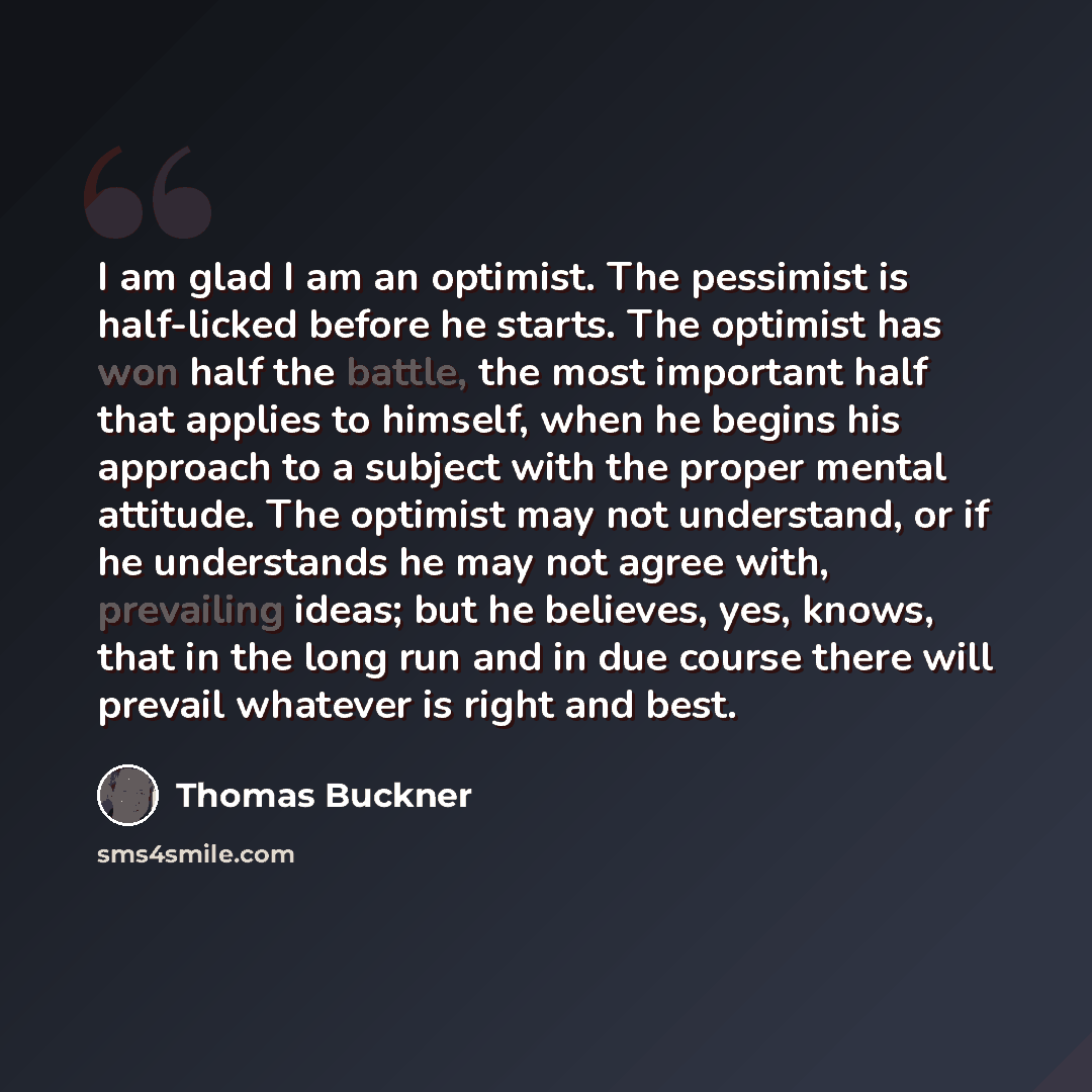 “I am glad I am an optimist. The pessimist is half-licked before he starts. The optimist has won half the battle, the most important half that applies to himself, when he begins his approach to a subject with the proper mental attitude. The optimist may not understand, or if he understands he may…” quote by Thomas Buckner