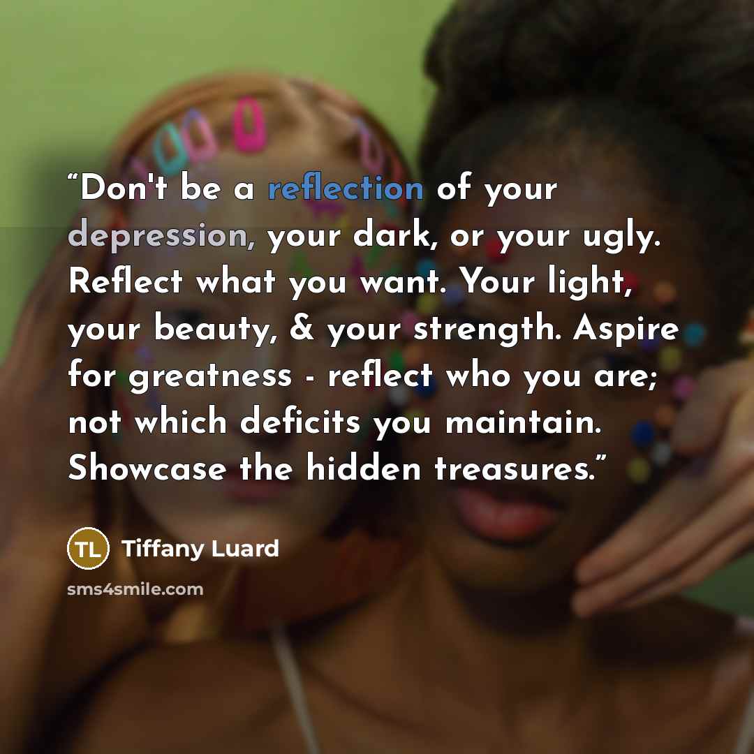 “Don't be a reflection of your depression, your dark, or your ugly. Reflect what you want. Your light, your beauty, & your strength. Aspire for greatness - reflect who you are; not which deficits you maintain. Showcase the hidden treasures.” quote by Tiffany Luard