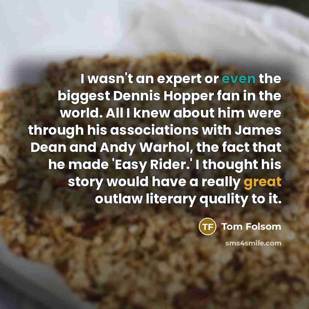 “I wasn't an expert or even the biggest Dennis Hopper fan in the world. All I knew about him were through his associations with James Dean and Andy Warhol, the fact that he made 'Easy Rider.' I thought his story would have a really great outlaw literary quality to it.” quote by Tom Folsom
