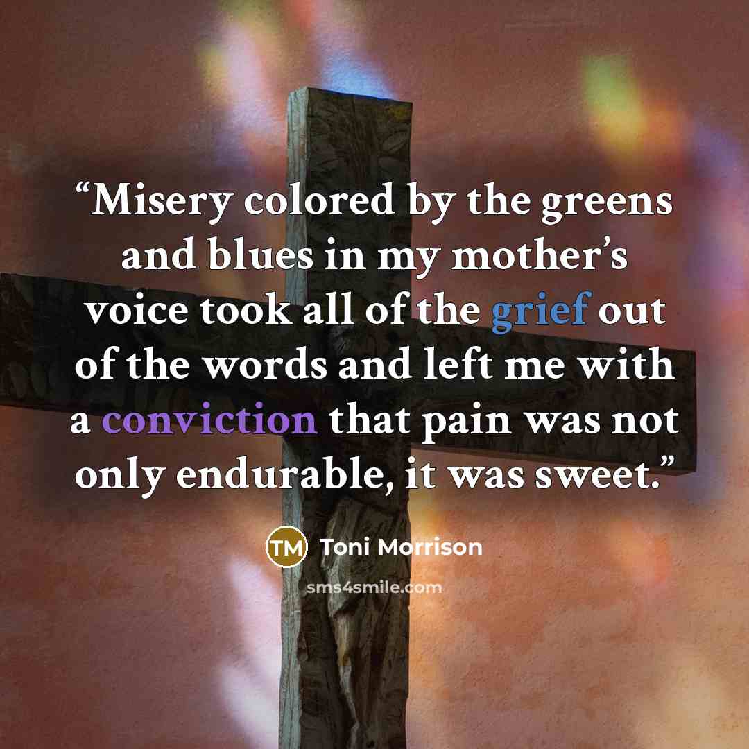 “Misery colored by the greens and blues in my mother’s voice took all of the grief out of the words and left me with a conviction that pain was not only endurable, it was sweet.” quote by Toni Morrison