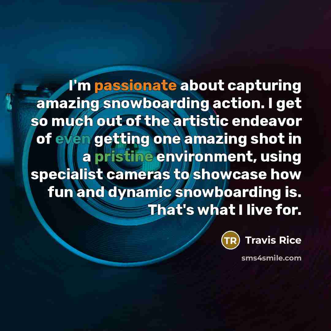 “I'm passionate about capturing amazing snowboarding action. I get so much out of the artistic endeavor of even getting one amazing shot in a pristine environment, using specialist cameras to showcase how fun and dynamic snowboarding is. That's what I live for.” quote by Travis Rice