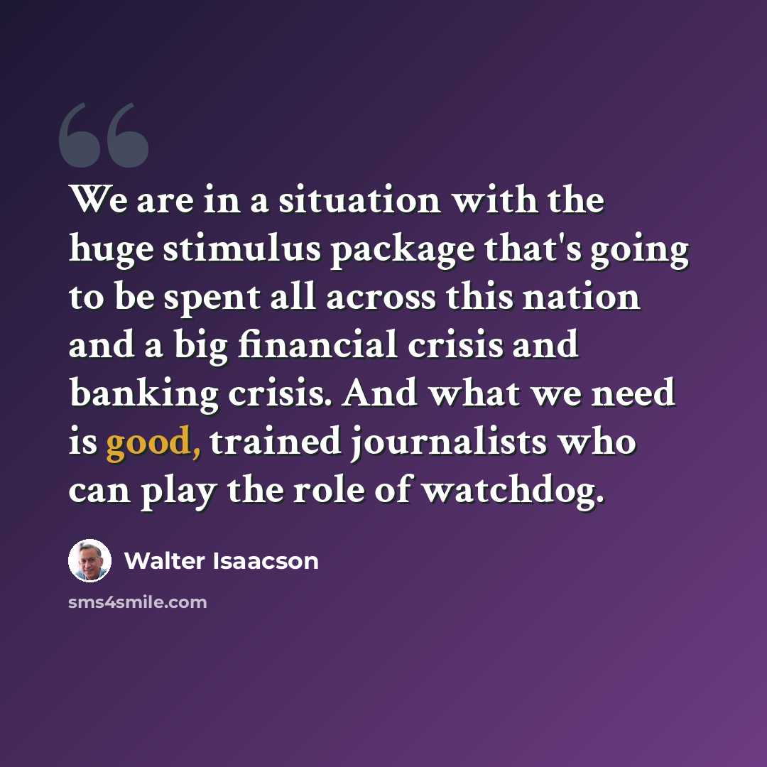 “We are in a situation with the huge stimulus package that's going to be spent all across this nation and a big financial crisis and banking crisis. And what we need is good, trained journalists who can play the role of watchdog.” quote by Walter Isaacson