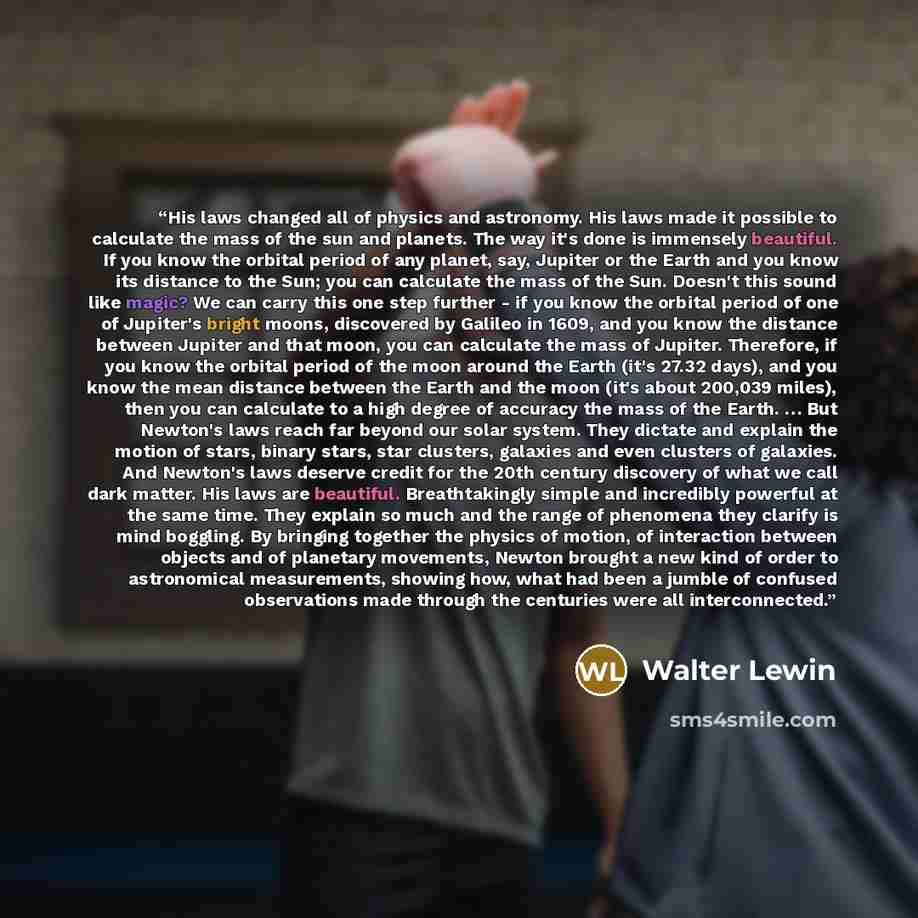 “His laws changed all of physics and astronomy. His laws made it possible to calculate the mass of the sun and planets. The way it's done is immensely beautiful. If you know the orbital period of any planet, say, Jupiter or the Earth and you know its distance to the Sun; you can calculate the mass…” quote by Walter Lewin