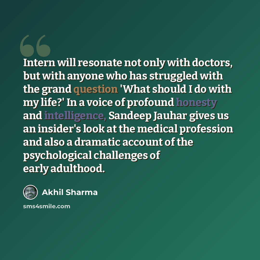 “Intern will resonate not only with doctors, but with anyone who has struggled with the grand question 'What should I do with my life?' In a voice of profound honesty and intelligence, Sandeep Jauhar gives us an insider's look at the medical profession and also a dramatic account of the…” quote by Akhil Sharma