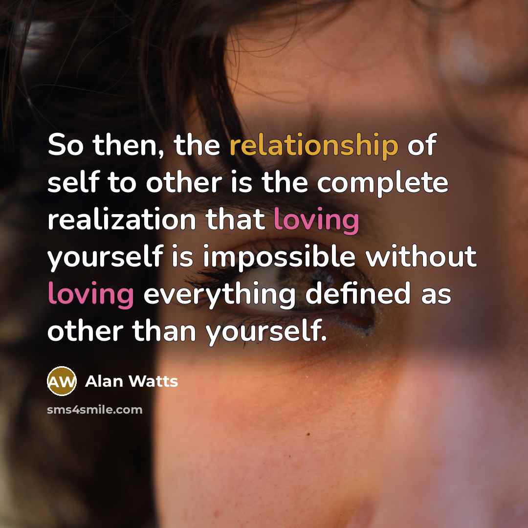 “So then, the relationship of self to other is the complete realization that loving yourself is impossible without loving everything defined as other than yourself.” quote by Alan Watts