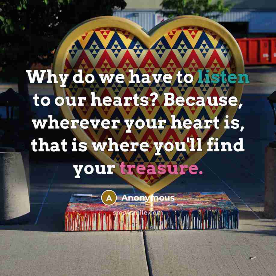 “Why do we have to listen to our hearts? Because, wherever your heart is, that is where you'll find your treasure.” quote by Anonymous