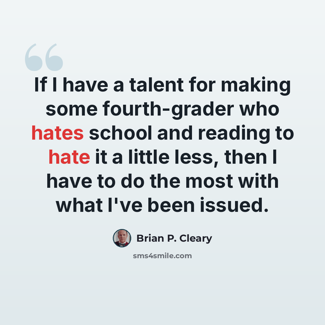 “If I have a talent for making some fourth-grader who hates school and reading to hate it a little less, then I have to do the most with what I've been issued.” quote by Brian P. Cleary