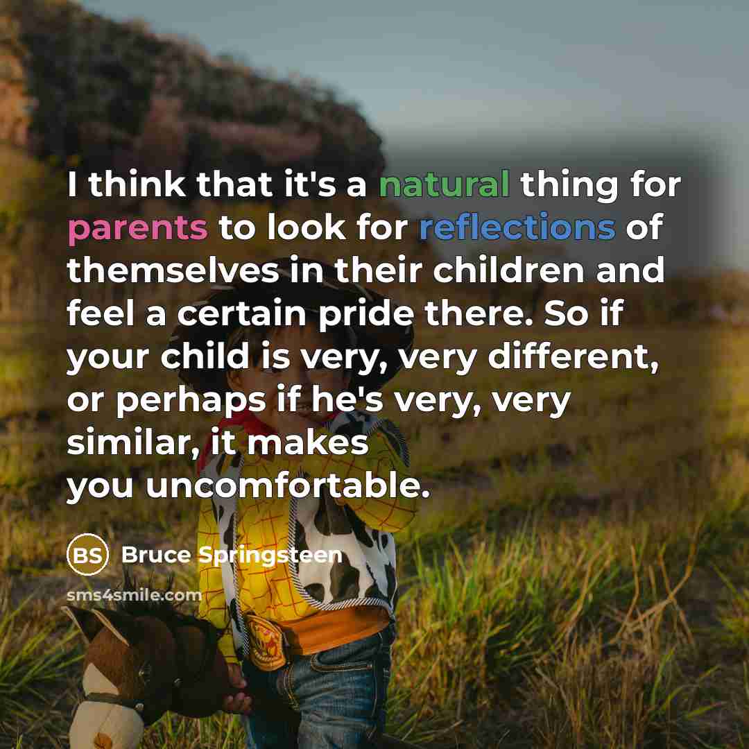 “I think that it's a natural thing for parents to look for reflections of themselves in their children and feel a certain pride there. So if your child is very, very different, or perhaps if he's very, very similar, it makes you uncomfortable.” quote by Bruce Springsteen