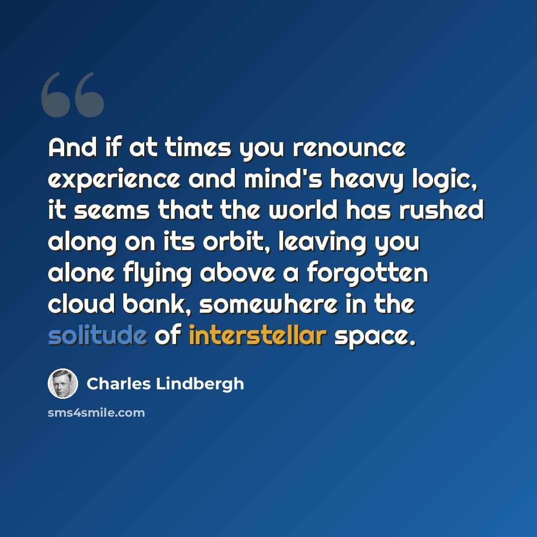 “And if at times you renounce experience and mind's heavy logic, it seems that the world has rushed along on its orbit, leaving you alone flying above a forgotten cloud bank, somewhere in the solitude of interstellar space.” quote by Charles Lindbergh