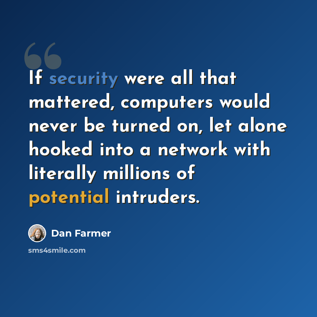 “If security were all that mattered, computers would never be turned on, let alone hooked into a network with literally millions of potential intruders.” quote by Dan Farmer