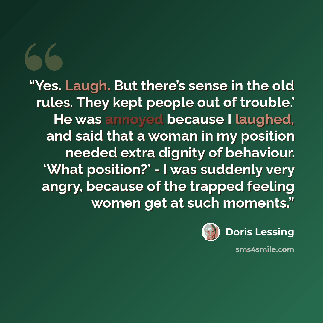 “Yes. Laugh. But there’s sense in the old rules. They kept people out of trouble.’ He was annoyed because I laughed, and said that a woman in my position needed extra dignity of behaviour. ‘What position?’ - I was suddenly very angry, because of the trapped feeling women get at such moments.” quote by Doris Lessing