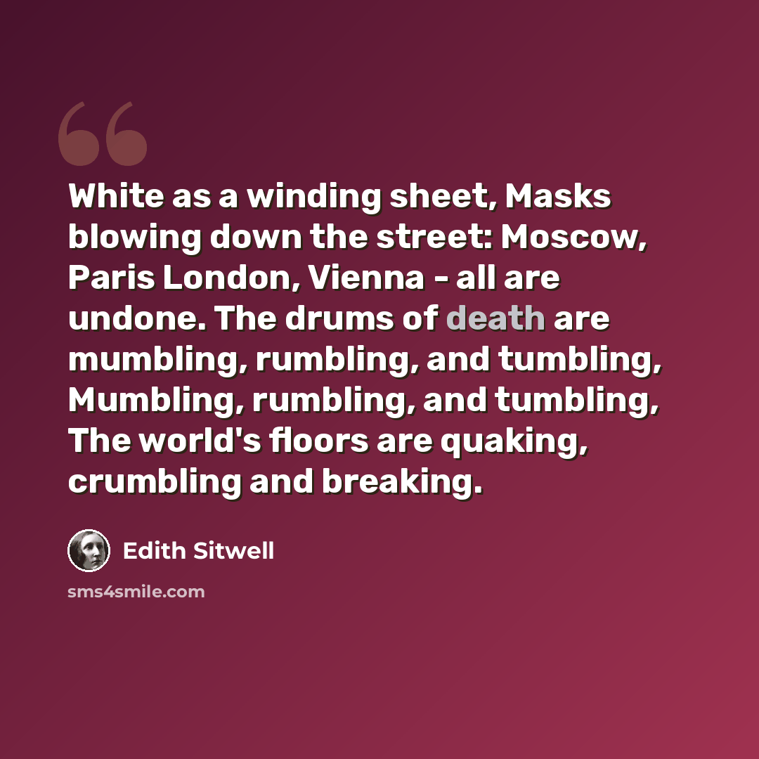 “White as a winding sheet, Masks blowing down the street: Moscow, Paris London, Vienna - all are undone. The drums of death are mumbling, rumbling, and tumbling, Mumbling, rumbling, and tumbling, The world's floors are quaking, crumbling and breaking.” quote by Edith Sitwell