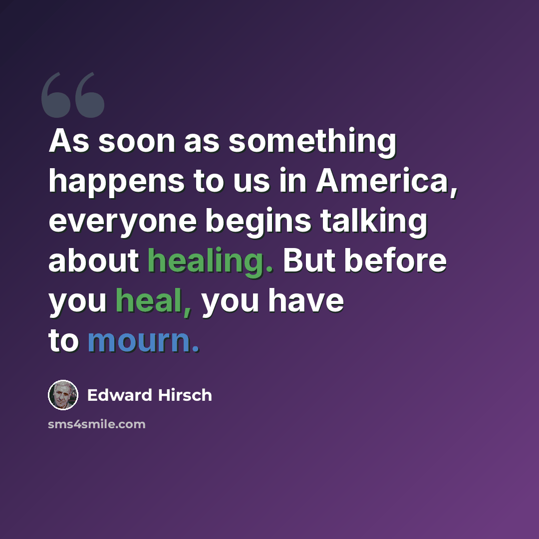 “As soon as something happens to us in America, everyone begins talking about healing. But before you heal, you have to mourn.” quote by Edward Hirsch