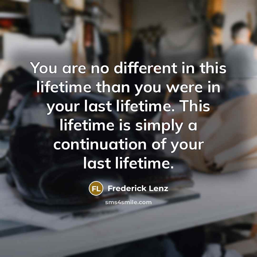 “You are no different in this lifetime than you were in your last lifetime. This lifetime is simply a continuation of your last lifetime.” quote by Frederick Lenz