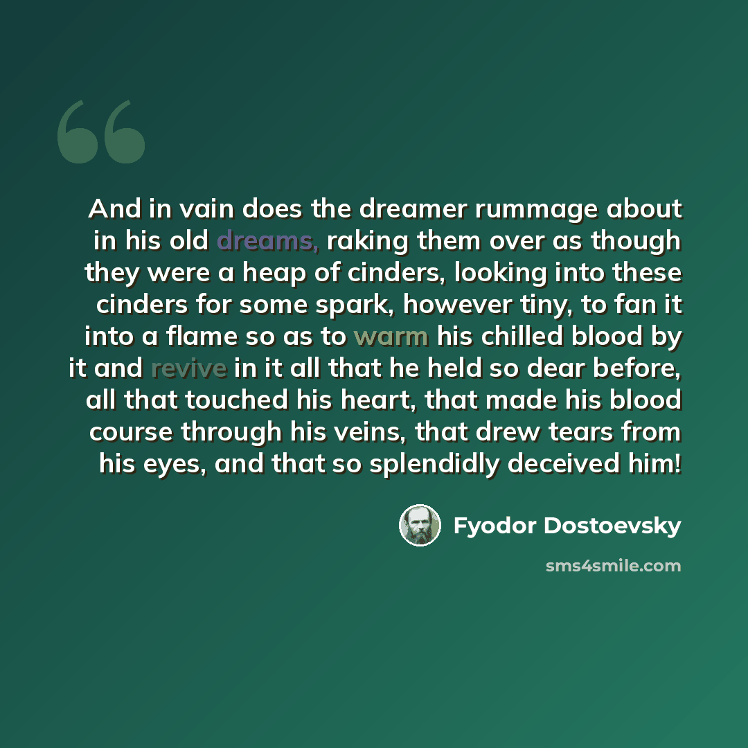 “And in vain does the dreamer rummage about in his old dreams, raking them over as though they were a heap of cinders, looking into these cinders for some spark, however tiny, to fan it into a flame so as to warm his chilled blood by it and revive in it all that he held so dear before, all that…” quote by Fyodor Dostoevsky