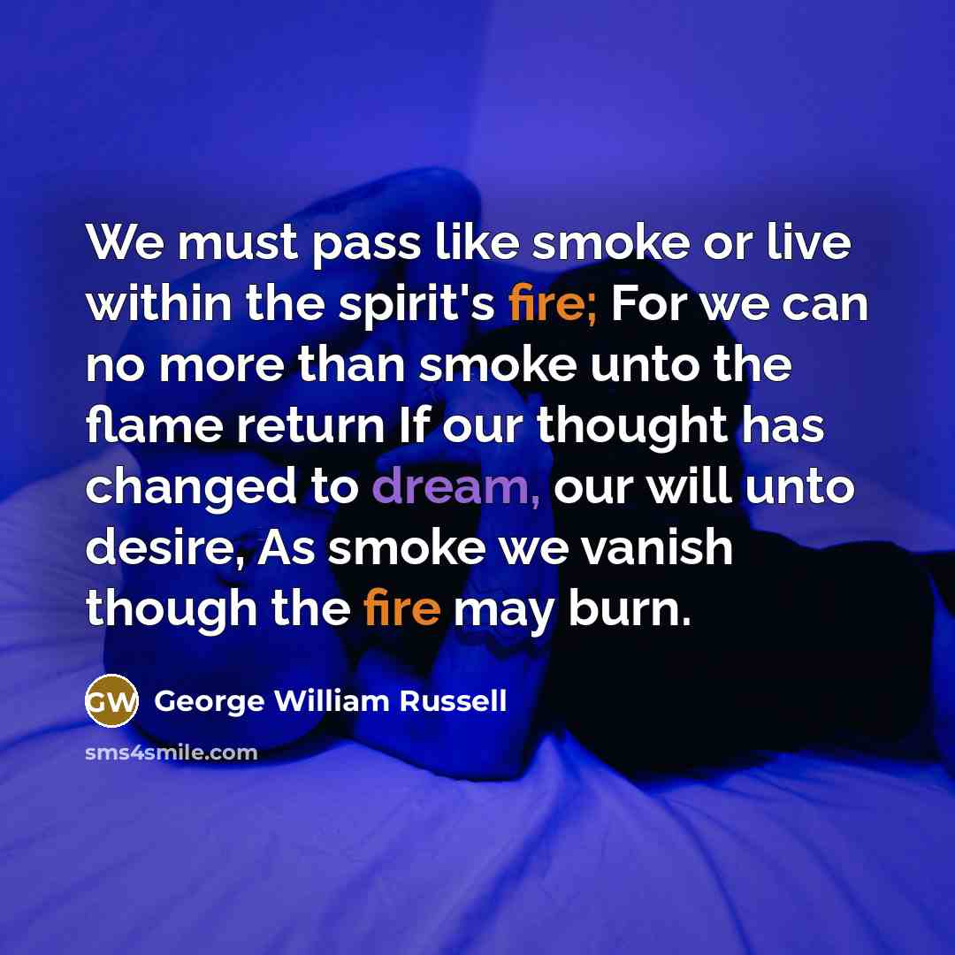 “We must pass like smoke or live within the spirit's fire; For we can no more than smoke unto the flame return If our thought has changed to dream, our will unto desire, As smoke we vanish though the fire may burn.” quote by George William Russell
