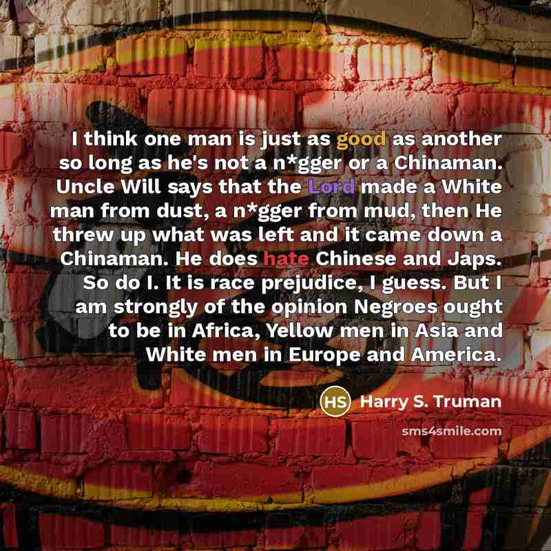 “I think one man is just as good as another so long as he's not a n*gger or a Chinaman. Uncle Will says that the Lord made a White man from dust, a n*gger from mud, then He threw up what was left and it came down a Chinaman. He does hate Chinese and Japs. So do I. It is race prejudice, I guess. But…” quote by Harry S. Truman
