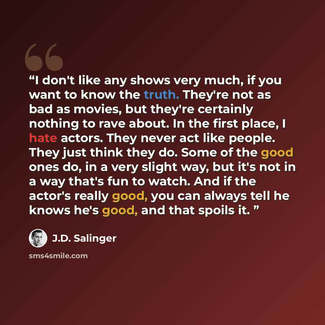“I don't like any shows very much, if you want to know the truth. They're not as bad as movies, but they're certainly nothing to rave about. In the first place, I hate actors. They never act like people. They just think they do. Some of the good ones do, in a very slight way, but it's not in a way…” quote by J.D. Salinger