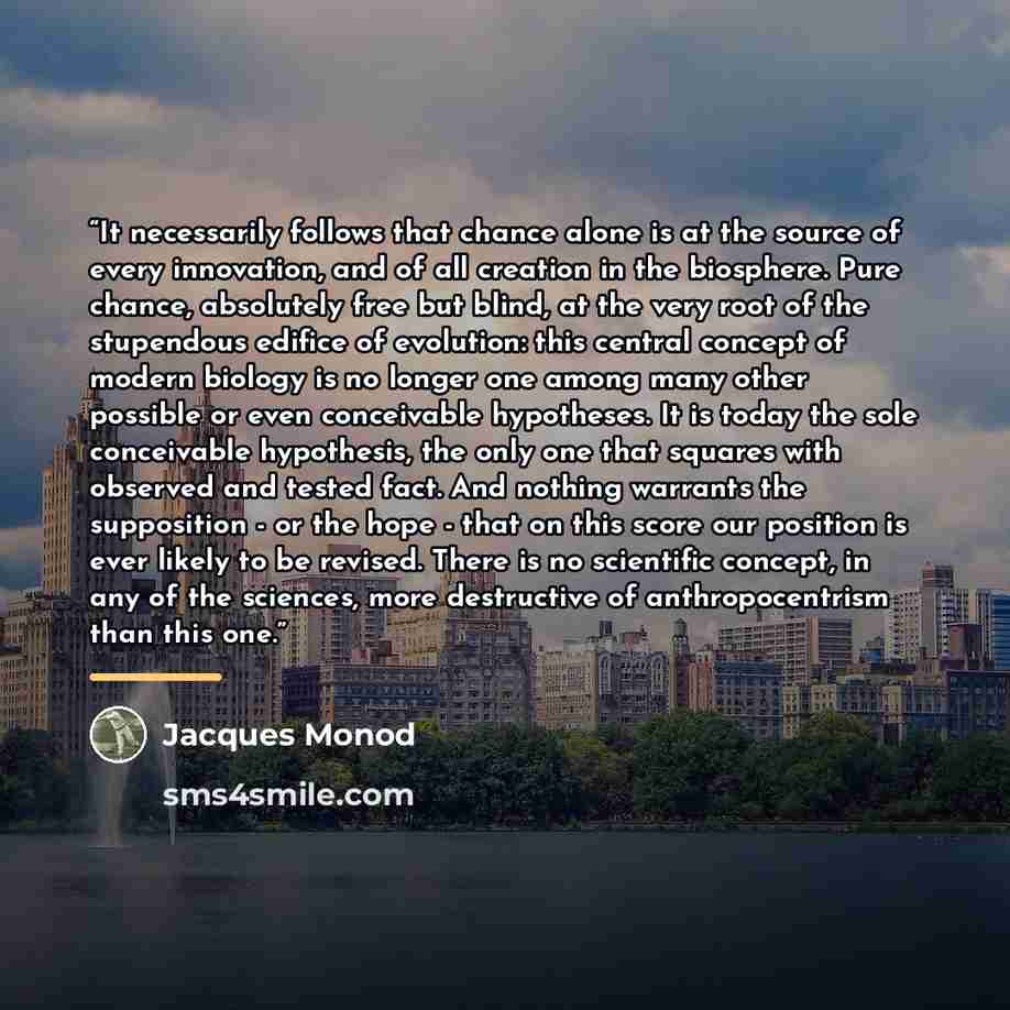“It necessarily follows that chance alone is at the source of every innovation, and of all creation in the biosphere. Pure chance, absolutely free but blind, at the very root of the stupendous edifice of evolution: this central concept of modern biology is no longer one among many other possible or…” quote by Jacques Monod