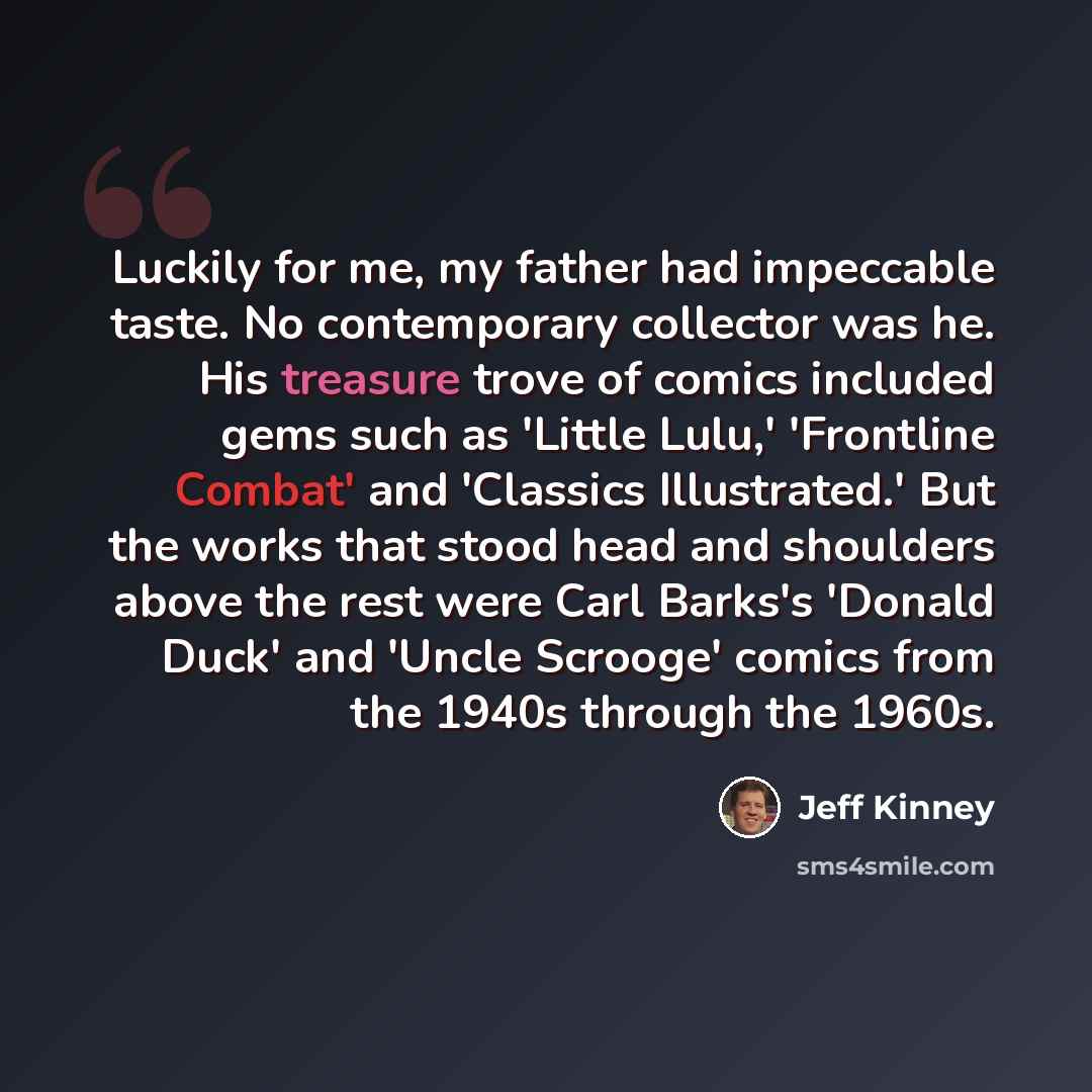 “Luckily for me, my father had impeccable taste. No contemporary collector was he. His treasure trove of comics included gems such as 'Little Lulu,' 'Frontline Combat' and 'Classics Illustrated.' But the works that stood head and shoulders above the rest were Carl Barks's 'Donald Duck' and 'Uncle…” quote by Jeff Kinney