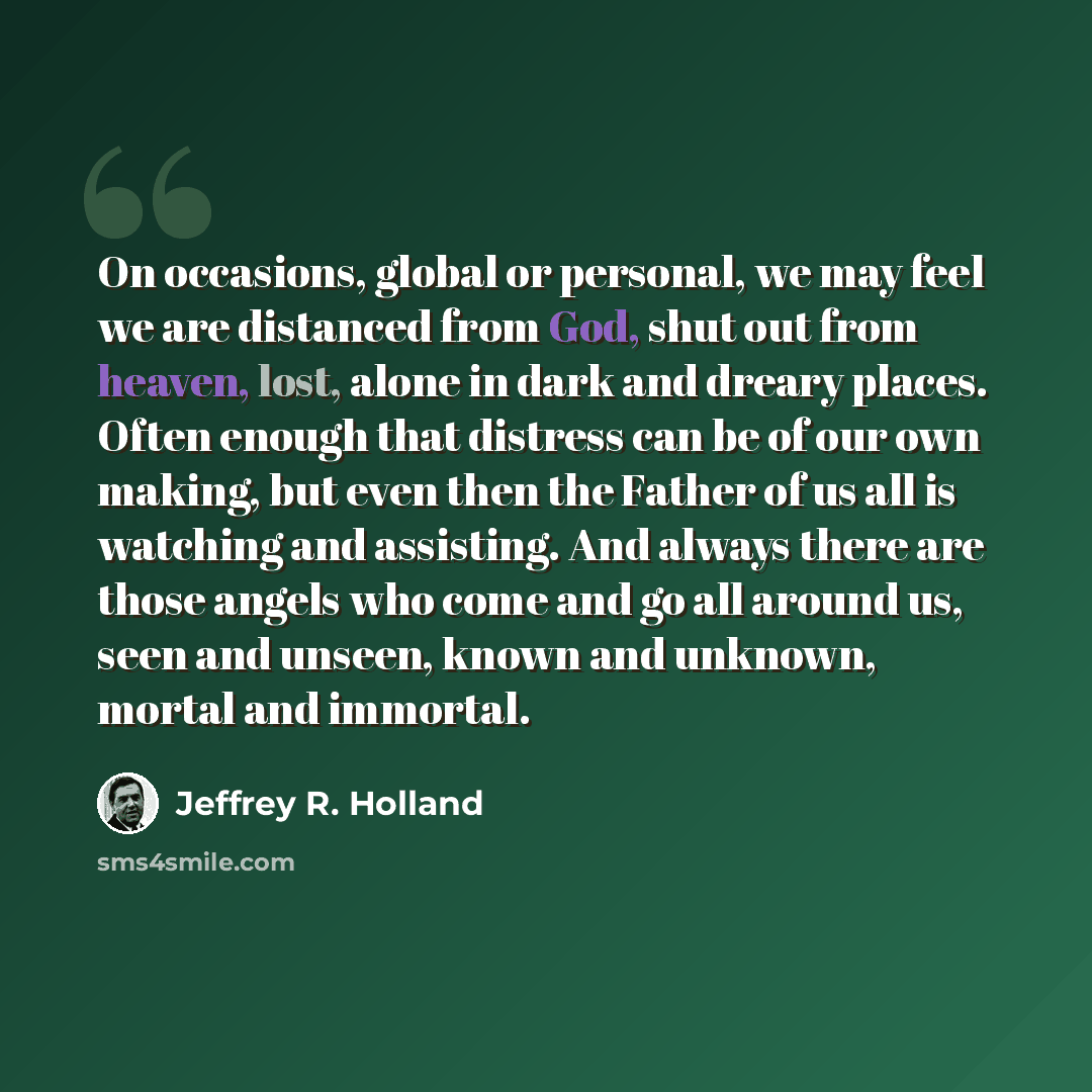 “On occasions, global or personal, we may feel we are distanced from God, shut out from heaven, lost, alone in dark and dreary places. Often enough that distress can be of our own making, but even then the Father of us all is watching and assisting. And always there are those angels who come and go…” quote by Jeffrey R. Holland