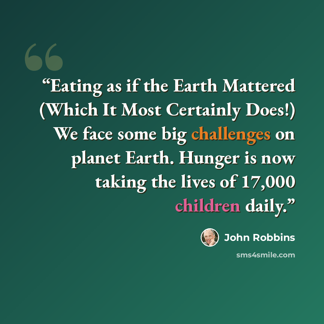 “Eating as if the Earth Mattered (Which It Most Certainly Does!) We face some big challenges on planet Earth. Hunger is now taking the lives of 17,000 children daily.” quote by John Robbins