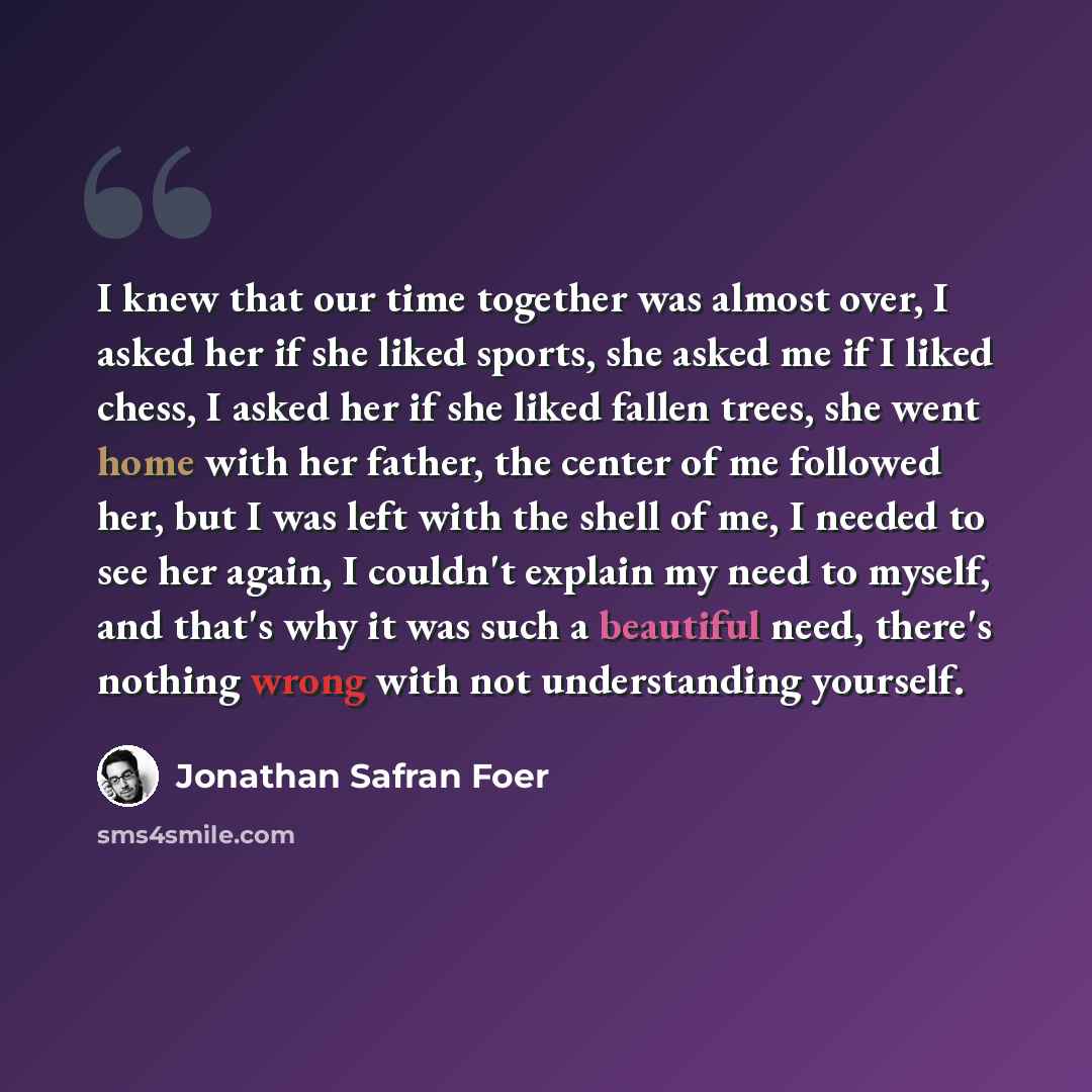 “I knew that our time together was almost over, I asked her if she liked sports, she asked me if I liked chess, I asked her if she liked fallen trees, she went home with her father, the center of me followed her, but I was left with the shell of me, I needed to see her again, I couldn't explain my…” quote by Jonathan Safran Foer