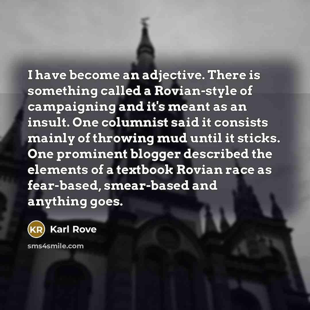 “I have become an adjective. There is something called a Rovian-style of campaigning and it's meant as an insult. One columnist said it consists mainly of throwing mud until it sticks. One prominent blogger described the elements of a textbook Rovian race as fear-based, smear-based and anything goes.” quote by Karl Rove
