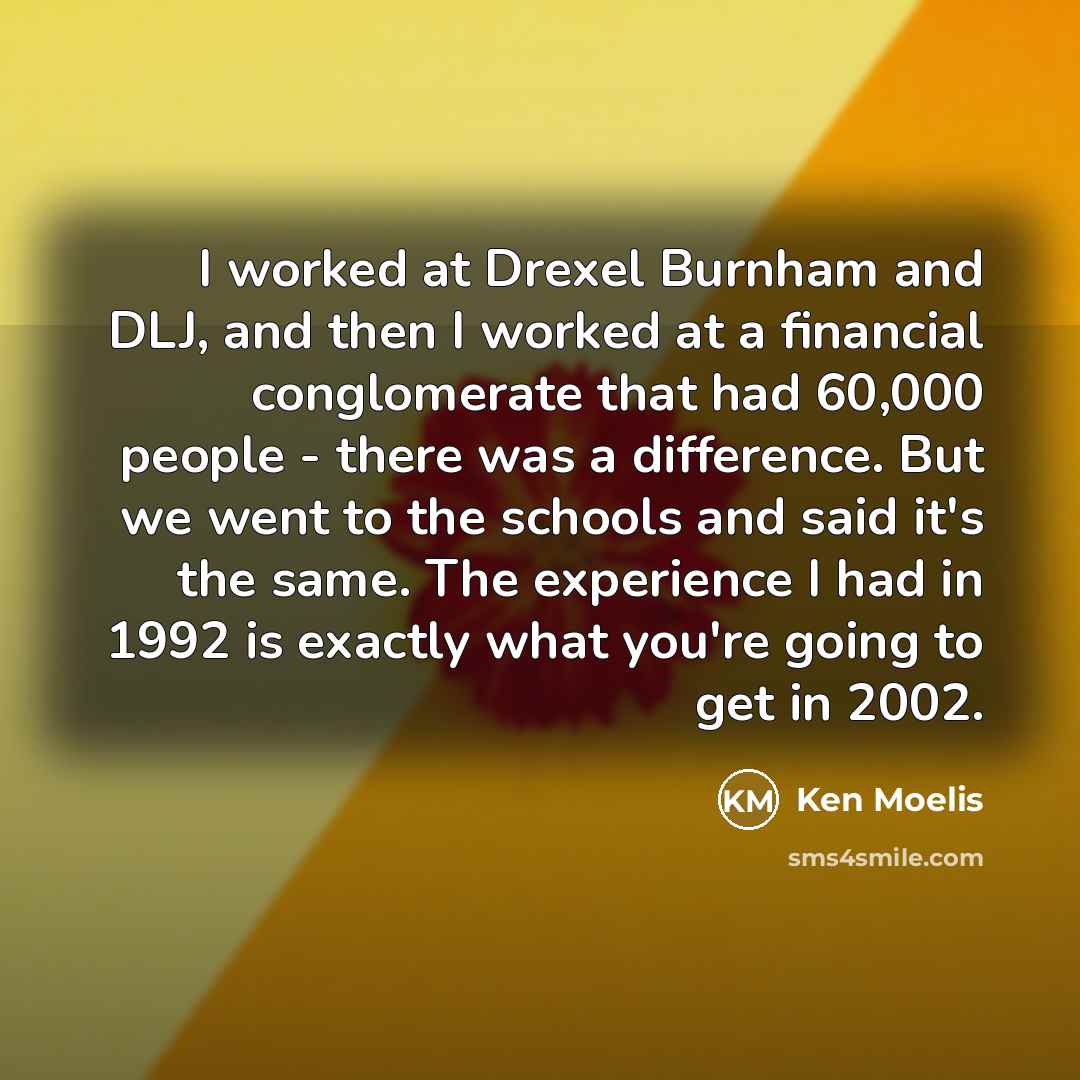“I worked at Drexel Burnham and DLJ, and then I worked at a financial conglomerate that had 60,000 people - there was a difference. But we went to the schools and said it's the same. The experience I had in 1992 is exactly what you're going to get in 2002.” quote by Ken Moelis