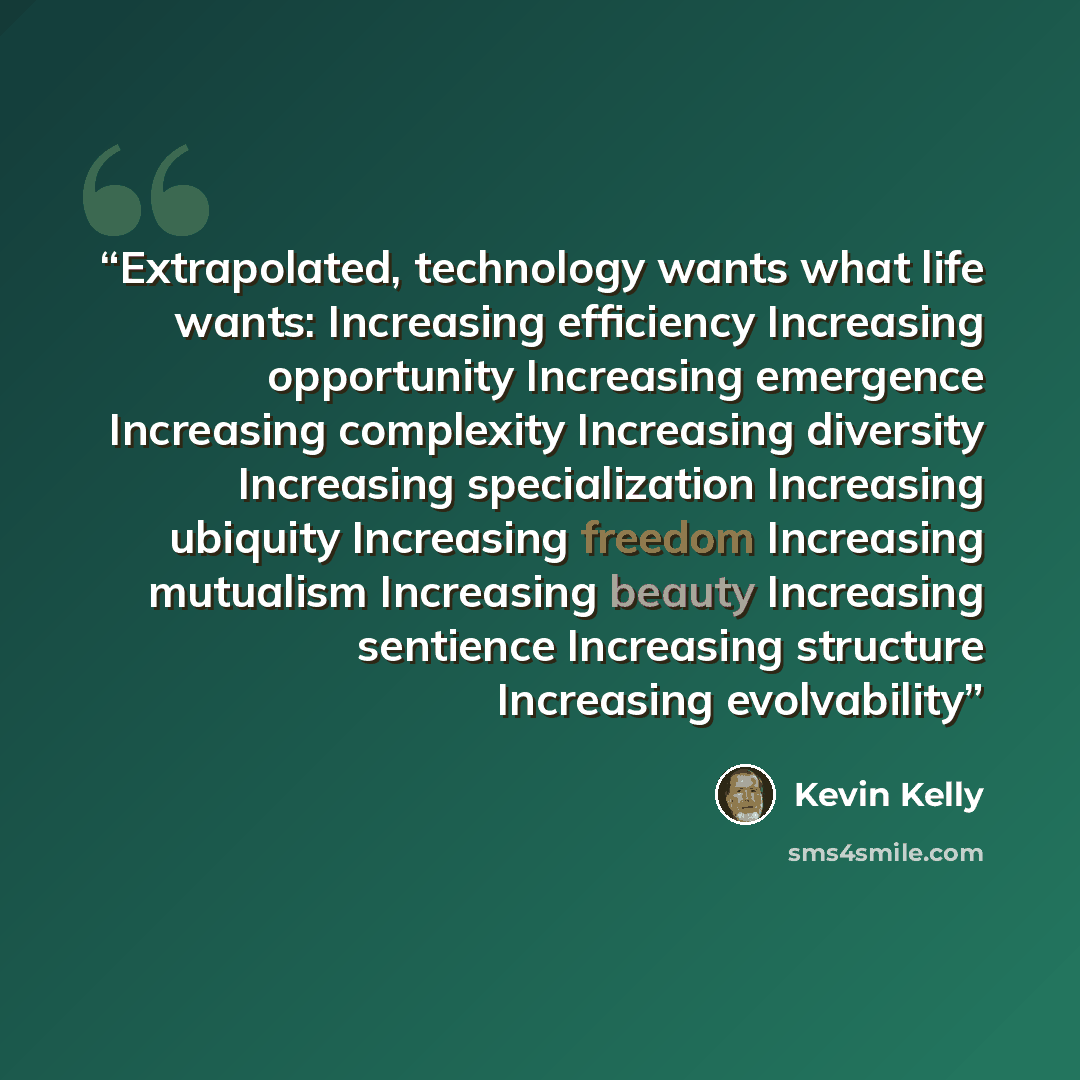 “Extrapolated, technology wants what life wants: Increasing efficiency Increasing opportunity Increasing emergence Increasing complexity Increasing diversity Increasing specialization Increasing ubiquity Increasing freedom Increasing mutualism Increasing beauty Increasing sentience Increasing…” quote by Kevin Kelly