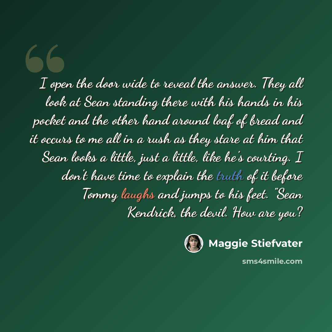 “I open the door wide to reveal the answer. They all look at Sean standing there with his hands in his pocket and the other hand around loaf of bread and it occurs to me all in a rush as they stare at him that Sean looks a little, just a little, like he's courting. I don't have time to explain the…” quote by Maggie Stiefvater