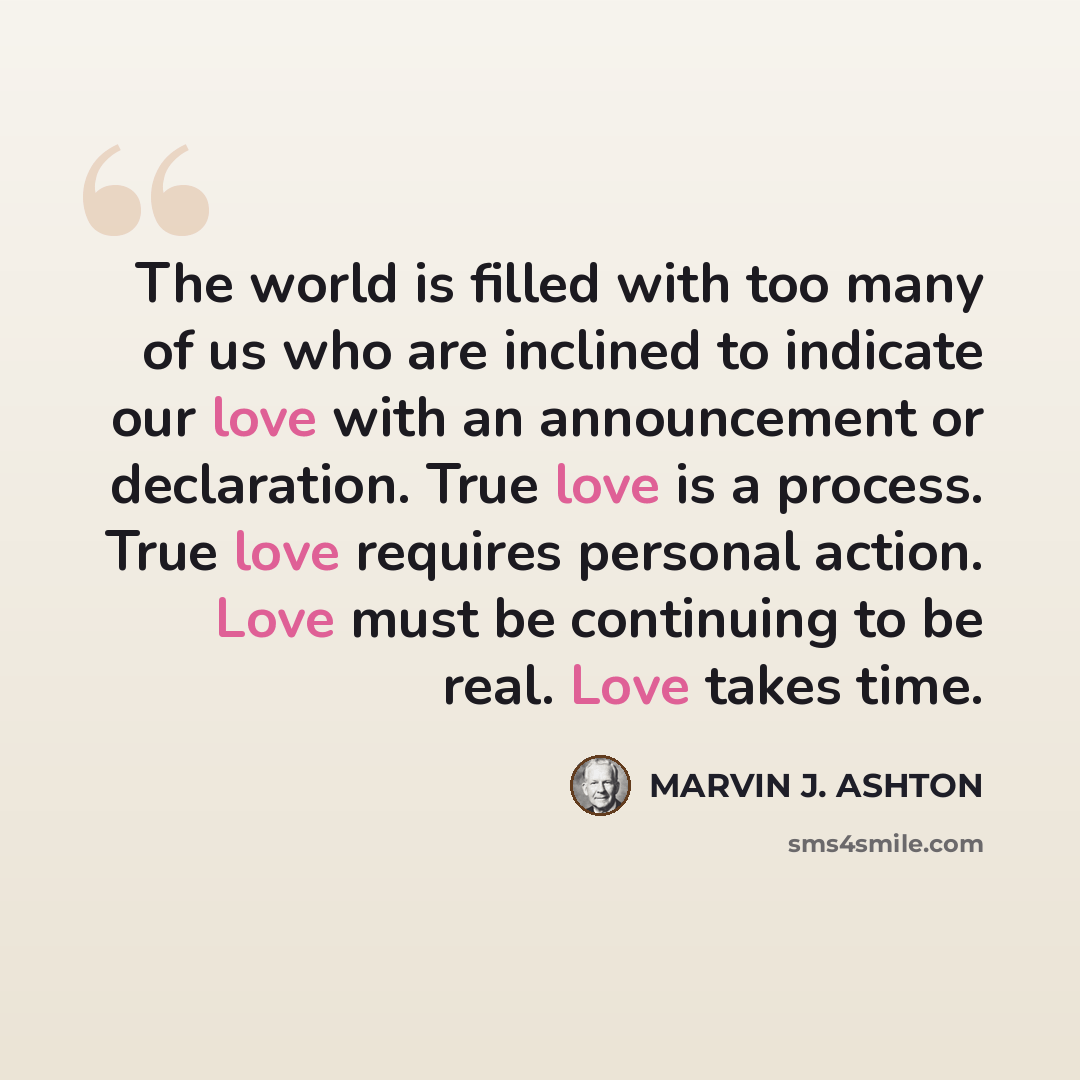 “The world is filled with too many of us who are inclined to indicate our love with an announcement or declaration. True love is a process. True love requires personal action. Love must be continuing to be real. Love takes time.” quote by Marvin J. Ashton