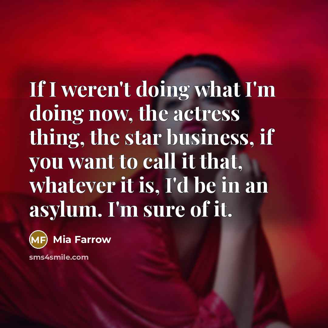 “If I weren't doing what I'm doing now, the actress thing, the star business, if you want to call it that, whatever it is, I'd be in an asylum. I'm sure of it.” quote by Mia Farrow