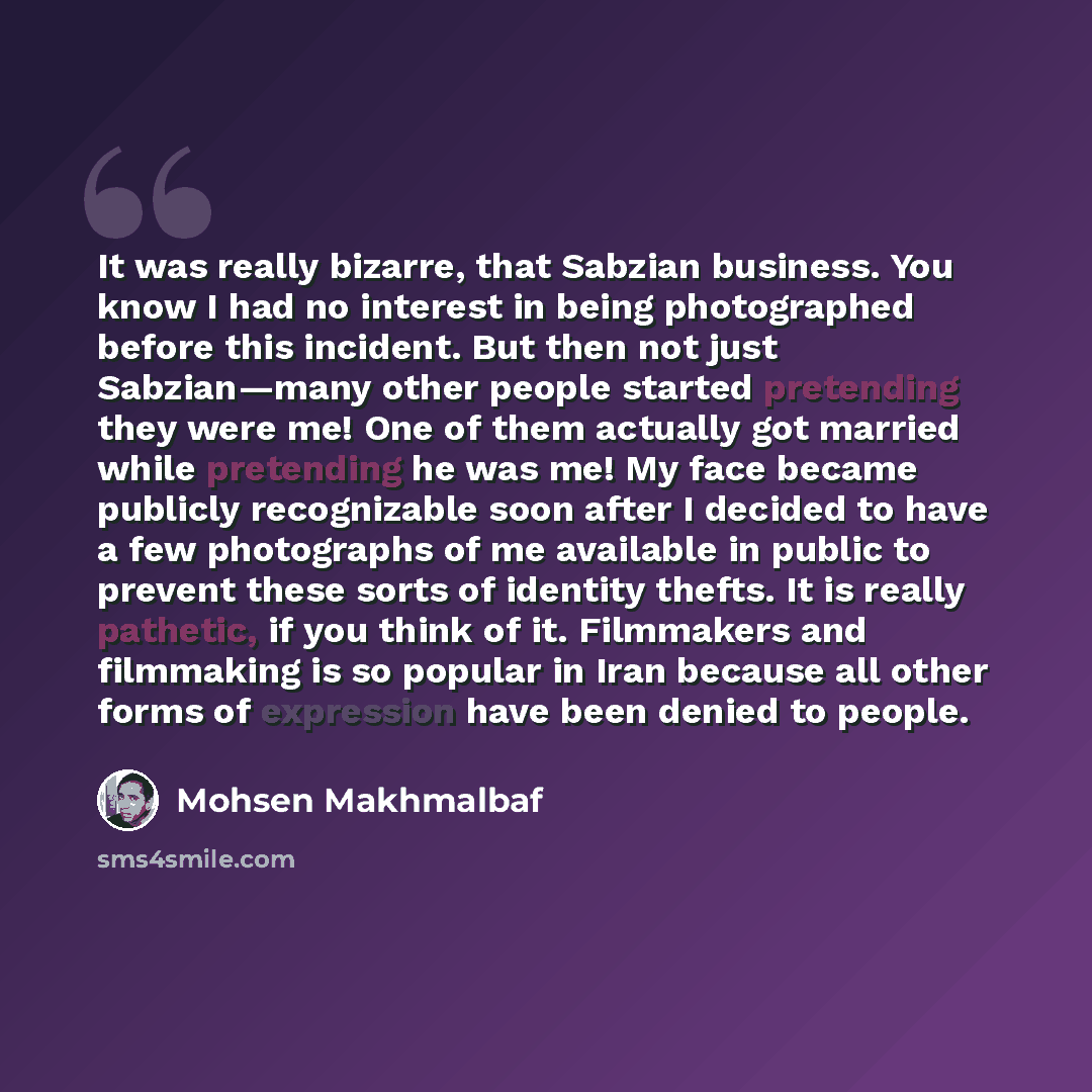 “It was really bizarre, that Sabzian business. You know I had no interest in being photographed before this incident. But then not just Sabzian—many other people started pretending they were me! One of them actually got married while pretending he was me! My face became publicly recognizable soon…” quote by Mohsen Makhmalbaf
